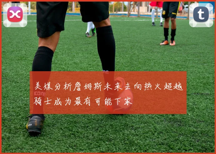 美媒分析詹姆斯未来去向热火超越骑士成为最有可能下家