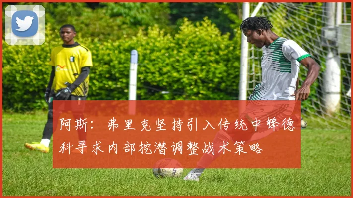 阿斯：弗里克坚持引入传统中锋德科寻求内部挖潜调整战术策略