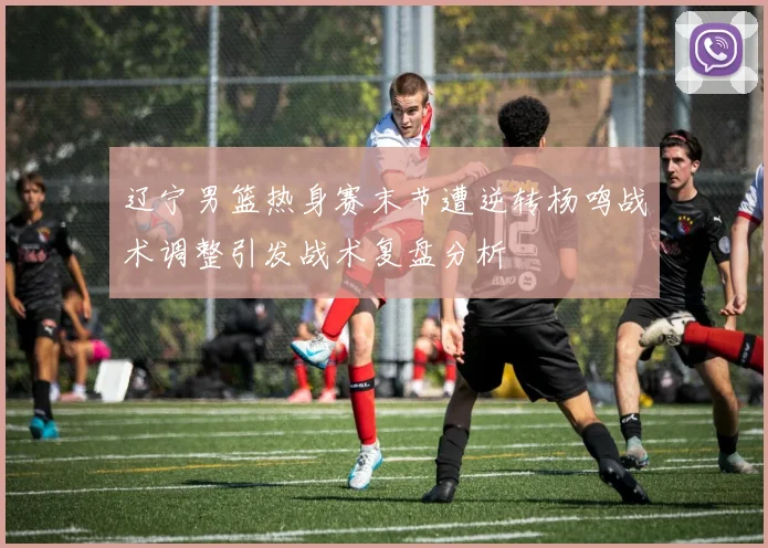 辽宁男篮热身赛末节遭逆转杨鸣战术调整引发战术复盘分析