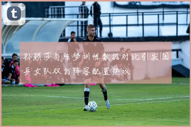 孙颖莎与陈梦训练数据对比引发国乒女队双打阵容配置热议