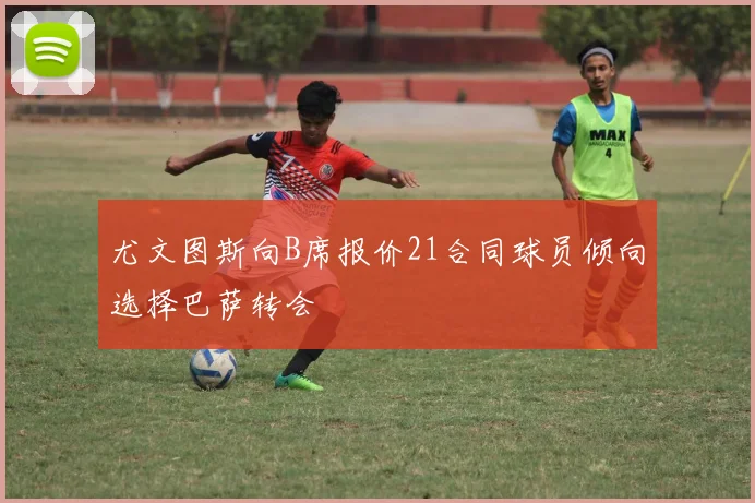 尤文图斯向B席报价21合同球员倾向选择巴萨转会