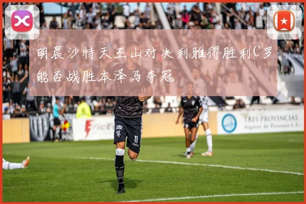 明晨沙特天王山对决利雅得胜利C罗能否战胜本泽马夺冠