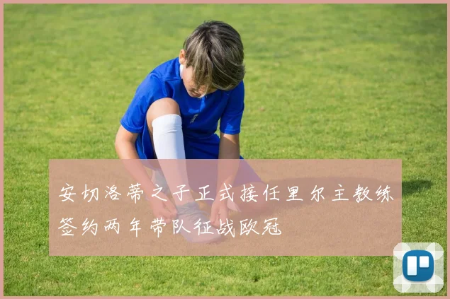 安切洛蒂之子正式接任里尔主教练签约两年带队征战欧冠