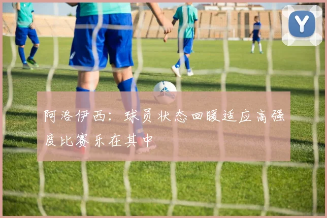 阿洛伊西：球员状态回暖适应高强度比赛乐在其中