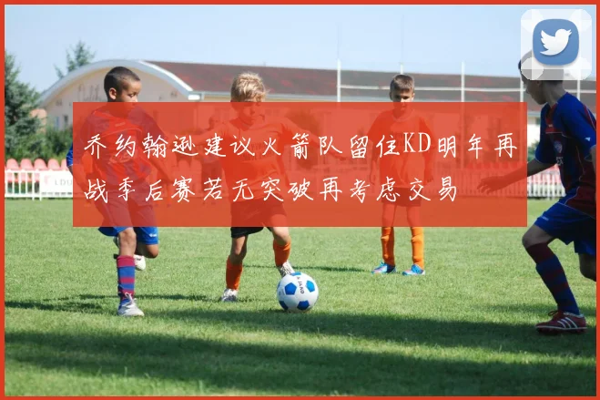 乔约翰逊建议火箭队留住KD明年再战季后赛若无突破再考虑交易