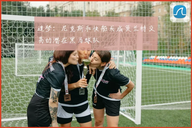 追梦：尼克斯和快船或成莫兰特交易的潜在黑马球队