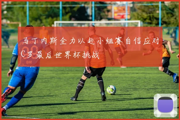 马丁内斯全力以赴小组赛自信应对C罗最后世界杯挑战