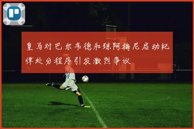 皇马对巴尔韦德和琼阿梅尼启动纪律处分程序引发激烈争议