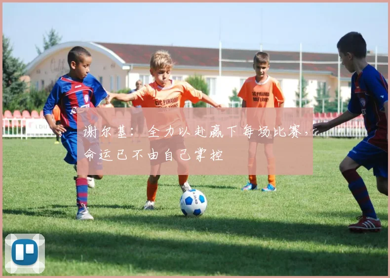 谢尔基：全力以赴赢下每场比赛，命运已不由自己掌控