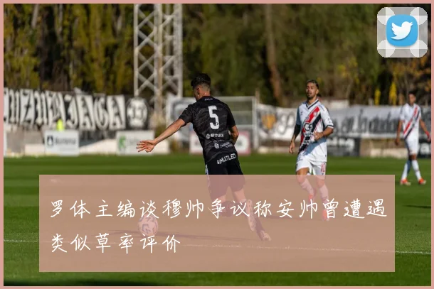 罗体主编谈穆帅争议称安帅曾遭遇类似草率评价