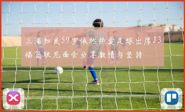 三浦知良59岁依然热爱足球出席J3福岛联见面会分享激情与坚持