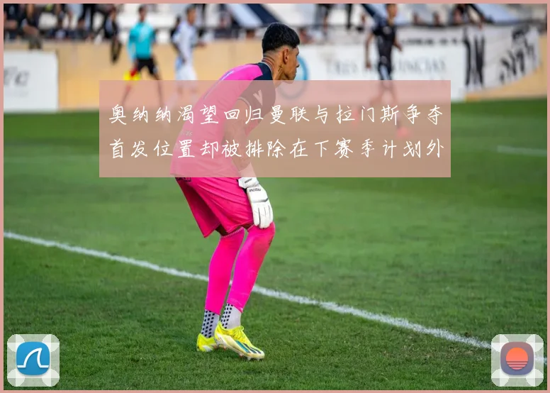 奥纳纳渴望回归曼联与拉门斯争夺首发位置却被排除在下赛季计划外