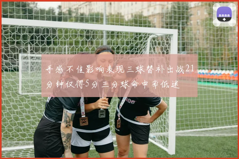 手感不佳影响表现三球替补出战21分钟仅得5分三分球命中率低迷