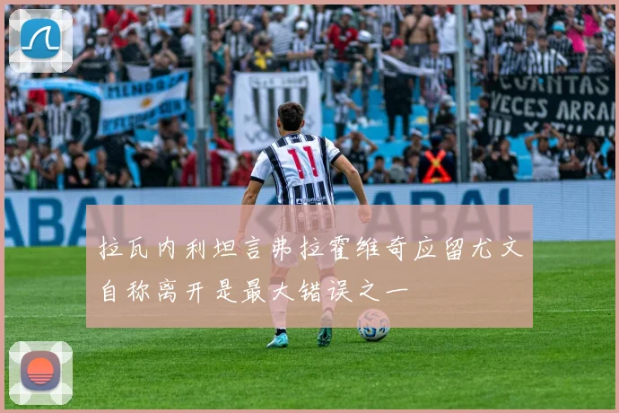 拉瓦内利坦言弗拉霍维奇应留尤文自称离开是最大错误之一