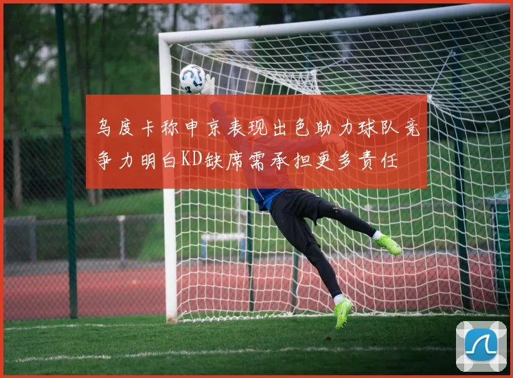 乌度卡称申京表现出色助力球队竞争力明白KD缺席需承担更多责任
