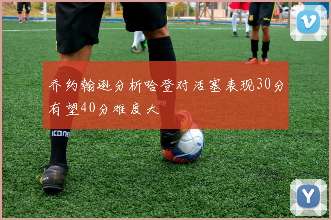 乔约翰逊分析哈登对活塞表现30分有望40分难度大